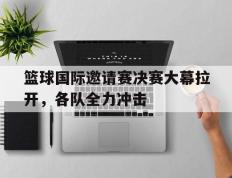 开云体育下载-关于篮球国际邀请赛决赛大幕拉开，各队全力冲击的信息