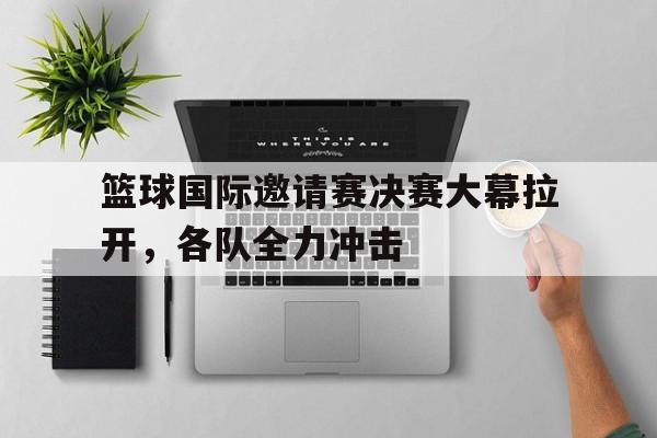 开云体育下载-关于篮球国际邀请赛决赛大幕拉开，各队全力冲击的信息